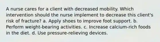 A nurse cares for a client with decreased mobility. Which intervention should the nurse implement to decrease this client's risk of fracture? a. Apply shoes to improve foot support. b. Perform weight-bearing activities. c. Increase calcium-rich foods in the diet. d. Use pressure-relieving devices.