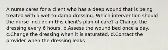 A nurse cares for a client who has a deep wound that is being treated with a wet-to-damp dressing. Which intervention should the nurse include in this client's plan of care? a.Change the dressing every 6 hours. b.Assess the wound bed once a day. c.Change the dressing when it is saturated. d.Contact the provider when the dressing leaks