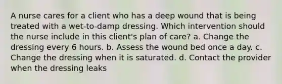 A nurse cares for a client who has a deep wound that is being treated with a wet-to-damp dressing. Which intervention should the nurse include in this client's plan of care? a. Change the dressing every 6 hours. b. Assess the wound bed once a day. c. Change the dressing when it is saturated. d. Contact the provider when the dressing leaks