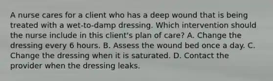 A nurse cares for a client who has a deep wound that is being treated with a wet-to-damp dressing. Which intervention should the nurse include in this client's plan of care? A. Change the dressing every 6 hours. B. Assess the wound bed once a day. C. Change the dressing when it is saturated. D. Contact the provider when the dressing leaks.