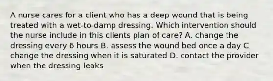 A nurse cares for a client who has a deep wound that is being treated with a wet-to-damp dressing. Which intervention should the nurse include in this clients plan of care? A. change the dressing every 6 hours B. assess the wound bed once a day C. change the dressing when it is saturated D. contact the provider when the dressing leaks