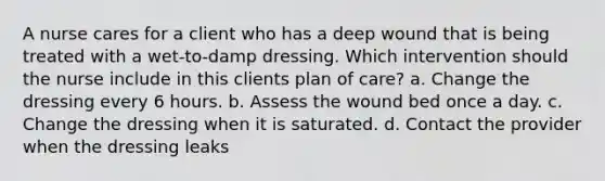 A nurse cares for a client who has a deep wound that is being treated with a wet-to-damp dressing. Which intervention should the nurse include in this clients plan of care? a. Change the dressing every 6 hours. b. Assess the wound bed once a day. c. Change the dressing when it is saturated. d. Contact the provider when the dressing leaks