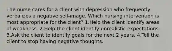 The nurse cares for a client with depression who frequently verbalizes a negative self-image. Which nursing intervention is most appropriate for the client? 1.Help the client identify areas of weakness. 2.Help the client identify unrealistic expectations. 3.Ask the client to identify goals for the next 2 years. 4.Tell the client to stop having negative thoughts.