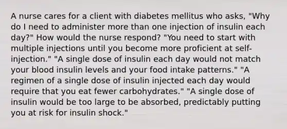 A nurse cares for a client with diabetes mellitus who asks, "Why do I need to administer more than one injection of insulin each day?" How would the nurse respond? "You need to start with multiple injections until you become more proficient at self-injection." "A single dose of insulin each day would not match your blood insulin levels and your food intake patterns." "A regimen of a single dose of insulin injected each day would require that you eat fewer carbohydrates." "A single dose of insulin would be too large to be absorbed, predictably putting you at risk for insulin shock."