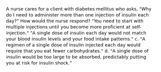 A nurse cares for a client with diabetes mellitus who asks, "Why do I need to administer more than one injection of insulin each day?" How would the nurse respond? "You need to start with multiple injections until you become more proficient at self-injection." "A single dose of insulin each day would not match your blood insulin levels and your food intake patterns." c. "A regimen of a single dose of insulin injected each day would require that you eat fewer carbohydrates." d. "A single dose of insulin would be too large to be absorbed, predictably putting you at risk for insulin shock."