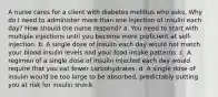 A nurse cares for a client with diabetes mellitus who asks, Why do I need to administer more than one injection of insulin each day? How should the nurse respond? a. You need to start with multiple injections until you become more proficient at self-injection. b. A single dose of insulin each day would not match your blood insulin levels and your food intake patterns. c. A regimen of a single dose of insulin injected each day would require that you eat fewer carbohydrates. d. A single dose of insulin would be too large to be absorbed, predictably putting you at risk for insulin shock.