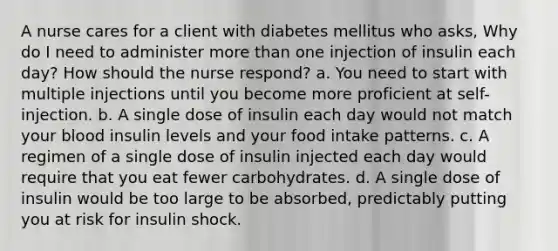 A nurse cares for a client with diabetes mellitus who asks, Why do I need to administer more than one injection of insulin each day? How should the nurse respond? a. You need to start with multiple injections until you become more proficient at self-injection. b. A single dose of insulin each day would not match your blood insulin levels and your food intake patterns. c. A regimen of a single dose of insulin injected each day would require that you eat fewer carbohydrates. d. A single dose of insulin would be too large to be absorbed, predictably putting you at risk for insulin shock.