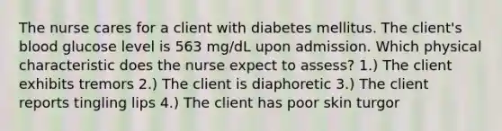 The nurse cares for a client with diabetes mellitus. The client's blood glucose level is 563 mg/dL upon admission. Which physical characteristic does the nurse expect to assess? 1.) The client exhibits tremors 2.) The client is diaphoretic 3.) The client reports tingling lips 4.) The client has poor skin turgor