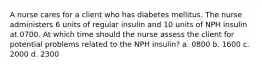 A nurse cares for a client who has diabetes mellitus. The nurse administers 6 units of regular insulin and 10 units of NPH insulin at 0700. At which time should the nurse assess the client for potential problems related to the NPH insulin? a. 0800 b. 1600 c. 2000 d. 2300