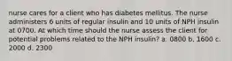 nurse cares for a client who has diabetes mellitus. The nurse administers 6 units of regular insulin and 10 units of NPH insulin at 0700. At which time should the nurse assess the client for potential problems related to the NPH insulin? a. 0800 b. 1600 c. 2000 d. 2300