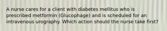 A nurse cares for a client with diabetes mellitus who is prescribed metformin (Glucophage) and is scheduled for an intravenous urography. Which action should the nurse take first?