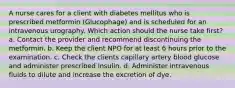 A nurse cares for a client with diabetes mellitus who is prescribed metformin (Glucophage) and is scheduled for an intravenous urography. Which action should the nurse take first? a. Contact the provider and recommend discontinuing the metformin. b. Keep the client NPO for at least 6 hours prior to the examination. c. Check the clients capillary artery blood glucose and administer prescribed insulin. d. Administer intravenous fluids to dilute and increase the excretion of dye.