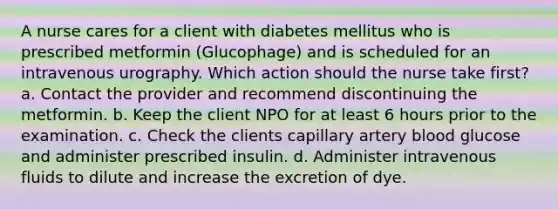 A nurse cares for a client with diabetes mellitus who is prescribed metformin (Glucophage) and is scheduled for an intravenous urography. Which action should the nurse take first? a. Contact the provider and recommend discontinuing the metformin. b. Keep the client NPO for at least 6 hours prior to the examination. c. Check the clients capillary artery blood glucose and administer prescribed insulin. d. Administer intravenous fluids to dilute and increase the excretion of dye.