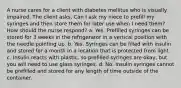 A nurse cares for a client with diabetes mellitus who is visually impaired. The client asks, Can I ask my niece to prefill my syringes and then store them for later use when I need them? How should the nurse respond? a. Yes. Prefilled syringes can be stored for 3 weeks in the refrigerator in a vertical position with the needle pointing up. b. Yes. Syringes can be filled with insulin and stored for a month in a location that is protected from light. c. Insulin reacts with plastic, so prefilled syringes are okay, but you will need to use glass syringes. d. No. Insulin syringes cannot be prefilled and stored for any length of time outside of the container.