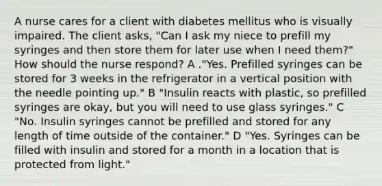 A nurse cares for a client with diabetes mellitus who is visually impaired. The client asks, "Can I ask my niece to prefill my syringes and then store them for later use when I need them?" How should the nurse respond? A ."Yes. Prefilled syringes can be stored for 3 weeks in the refrigerator in a vertical position with the needle pointing up." B "Insulin reacts with plastic, so prefilled syringes are okay, but you will need to use glass syringes." C "No. Insulin syringes cannot be prefilled and stored for any length of time outside of the container." D "Yes. Syringes can be filled with insulin and stored for a month in a location that is protected from light."