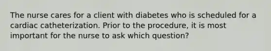 The nurse cares for a client with diabetes who is scheduled for a cardiac catheterization. Prior to the procedure, it is most important for the nurse to ask which question?