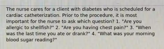 The nurse cares for a client with diabetes who is scheduled for a cardiac catheterization. Prior to the procedure, it is most important for the nurse to ask which question? 1. "Are you allergic to shellfish?" 2. "Are you having chest pain?" 3. "When was the last time you ate or drank?" 4. "What was your morning blood sugar reading?"