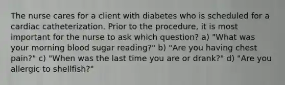 The nurse cares for a client with diabetes who is scheduled for a cardiac catheterization. Prior to the procedure, it is most important for the nurse to ask which question? a) "What was your morning blood sugar reading?" b) "Are you having chest pain?" c) "When was the last time you are or drank?" d) "Are you allergic to shellfish?"