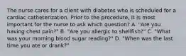 The nurse cares for a client with diabetes who is scheduled for a cardiac catheterization. Prior to the procedure, it is most important for the nurse to ask which question? A. "Are you having chest pain?" B. "Are you allergic to shellfish?" C. "What was your morning blood sugar reading?" D. "When was the last time you ate or drank?"