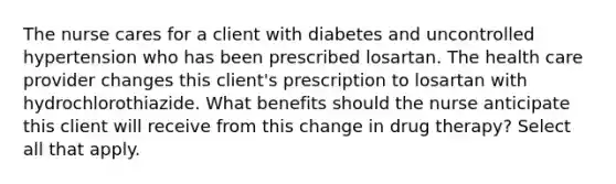 The nurse cares for a client with diabetes and uncontrolled hypertension who has been prescribed losartan. The health care provider changes this client's prescription to losartan with hydrochlorothiazide. What benefits should the nurse anticipate this client will receive from this change in drug therapy? Select all that apply.