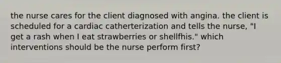 the nurse cares for the client diagnosed with angina. the client is scheduled for a cardiac catherterization and tells the nurse, "I get a rash when I eat strawberries or shellfhis." which interventions should be the nurse perform first?