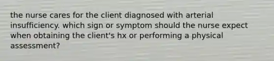 the nurse cares for the client diagnosed with arterial insufficiency. which sign or symptom should the nurse expect when obtaining the client's hx or performing a physical assessment?