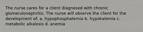 The nurse cares for a client diagnosed with chronic glomerulonephritis. The nurse will observe the client for the development of: a. hypophosphatemia b. hypokalemia c. metabolic alkalosis d. anemia