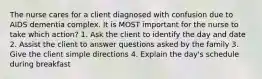 The nurse cares for a client diagnosed with confusion due to AIDS dementia complex. It is MOST important for the nurse to take which action? 1. Ask the client to identify the day and date 2. Assist the client to answer questions asked by the family 3. Give the client simple directions 4. Explain the day's schedule during breakfast