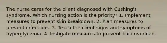 The nurse cares for the client diagnosed with Cushing's syndrome. Which nursing action is the priority? 1. Implement measures to prevent skin breakdown. 2. Plan measures to prevent infections. 3. Teach the client signs and symptoms of hyperglycemia. 4. Instigate measures to prevent fluid overload.