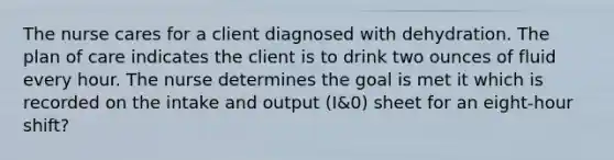 The nurse cares for a client diagnosed with dehydration. The plan of care indicates the client is to drink two ounces of fluid every hour. The nurse determines the goal is met it which is recorded on the intake and output (I&0) sheet for an eight-hour shift?