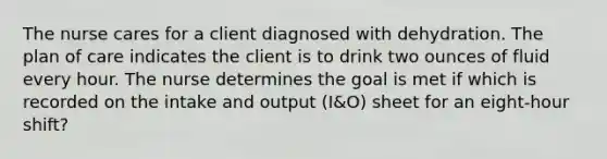 The nurse cares for a client diagnosed with dehydration. The plan of care indicates the client is to drink two ounces of fluid every hour. The nurse determines the goal is met if which is recorded on the intake and output (I&O) sheet for an eight-hour shift?