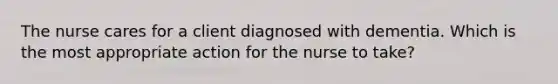 The nurse cares for a client diagnosed with dementia. Which is the most appropriate action for the nurse to take?