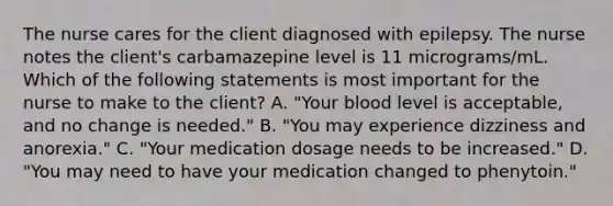 The nurse cares for the client diagnosed with epilepsy. The nurse notes the client's carbamazepine level is 11 micrograms/mL. Which of the following statements is most important for the nurse to make to the client? A. "Your blood level is acceptable, and no change is needed." B. "You may experience dizziness and anorexia." C. "Your medication dosage needs to be increased." D. "You may need to have your medication changed to phenytoin."