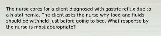 The nurse cares for a client diagnosed with gastric reflux due to a hiatal hernia. The client asks the nurse why food and fluids should be withheld just before going to bed. What response by the nurse is most appropriate?