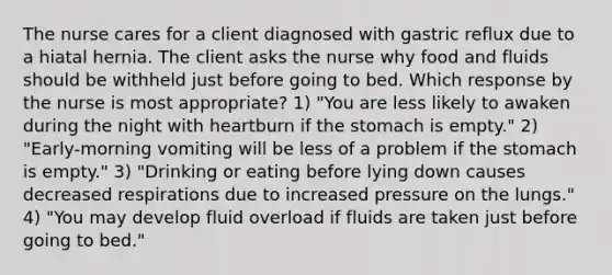 The nurse cares for a client diagnosed with gastric reflux due to a hiatal hernia. The client asks the nurse why food and fluids should be withheld just before going to bed. Which response by the nurse is most appropriate? 1) "You are less likely to awaken during the night with heartburn if the stomach is empty." 2) "Early-morning vomiting will be less of a problem if the stomach is empty." 3) "Drinking or eating before lying down causes decreased respirations due to increased pressure on the lungs." 4) "You may develop fluid overload if fluids are taken just before going to bed."