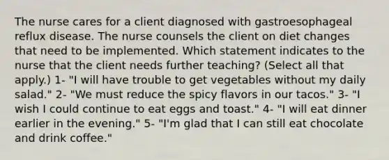 The nurse cares for a client diagnosed with gastroesophageal reflux disease. The nurse counsels the client on diet changes that need to be implemented. Which statement indicates to the nurse that the client needs further teaching? (Select all that apply.) 1- "I will have trouble to get vegetables without my daily salad." 2- "We must reduce the spicy flavors in our tacos." 3- "I wish I could continue to eat eggs and toast." 4- "I will eat dinner earlier in the evening." 5- "I'm glad that I can still eat chocolate and drink coffee."