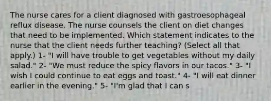 The nurse cares for a client diagnosed with gastroesophageal reflux disease. The nurse counsels the client on diet changes that need to be implemented. Which statement indicates to the nurse that the client needs further teaching? (Select all that apply.) 1- "I will have trouble to get vegetables without my daily salad." 2- "We must reduce the spicy flavors in our tacos." 3- "I wish I could continue to eat eggs and toast." 4- "I will eat dinner earlier in the evening." 5- "I'm glad that I can s