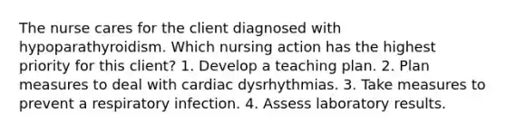 The nurse cares for the client diagnosed with hypoparathyroidism. Which nursing action has the highest priority for this client? 1. Develop a teaching plan. 2. Plan measures to deal with cardiac dysrhythmias. 3. Take measures to prevent a respiratory infection. 4. Assess laboratory results.