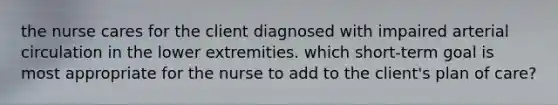 the nurse cares for the client diagnosed with impaired arterial circulation in the lower extremities. which short-term goal is most appropriate for the nurse to add to the client's plan of care?