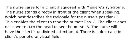 The nurse cares for a client diagnosed with Ménière's syndrome. The nurse stands directly in front of the client when speaking. Which best describes the rationale for the nurse's position? 1. This enables the client to read the nurse's lips. 2. The client does not have to turn the head to see the nurse. 3. The nurse will have the client's undivided attention. 4. There is a decrease in client's peripheral visual field.