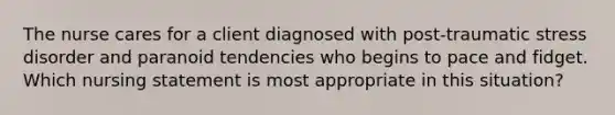 The nurse cares for a client diagnosed with post-traumatic stress disorder and paranoid tendencies who begins to pace and fidget. Which nursing statement is most appropriate in this situation?