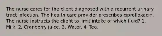 The nurse cares for the client diagnosed with a recurrent urinary tract infection. The health care provider prescribes ciprofloxacin. The nurse instructs the client to limit intake of which fluid? 1. Milk. 2. Cranberry juice. 3. Water. 4. Tea.