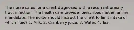 The nurse cares for a client diagnosed with a recurrent urinary tract infection. The health care provider prescribes methenamine mandelate. The nurse should instruct the client to limit intake of which fluid? 1. Milk. 2. Cranberry juice. 3. Water. 4. Tea.