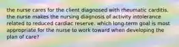 the nurse cares for the client diagnosed with rheumatic carditis. the nurse makes the nursing diagnosis of activity intolerance related to reduced cardiac reserve. which long-term goal is most appropriate for the nurse to work toward when developing the plan of care?