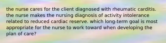 the nurse cares for the client diagnosed with rheumatic carditis. the nurse makes the nursing diagnosis of activity intolerance related to reduced cardiac reserve. which long-term goal is most appropriate for the nurse to work toward when developing the plan of care?