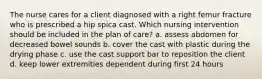 The nurse cares for a client diagnosed with a right femur fracture who is prescribed a hip spica cast. Which nursing intervention should be included in the plan of care? a. assess abdomen for decreased bowel sounds b. cover the cast with plastic during the drying phase c. use the cast support bar to reposition the client d. keep lower extremities dependent during first 24 hours