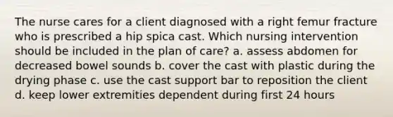 The nurse cares for a client diagnosed with a right femur fracture who is prescribed a hip spica cast. Which nursing intervention should be included in the plan of care? a. assess abdomen for decreased bowel sounds b. cover the cast with plastic during the drying phase c. use the cast support bar to reposition the client d. keep lower extremities dependent during first 24 hours