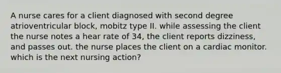 A nurse cares for a client diagnosed with second degree atrioventricular block, mobitz type II. while assessing the client the nurse notes a hear rate of 34, the client reports dizziness, and passes out. the nurse places the client on a cardiac monitor. which is the next nursing action?