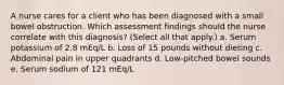 A nurse cares for a client who has been diagnosed with a small bowel obstruction. Which assessment findings should the nurse correlate with this diagnosis? (Select all that apply.) a. Serum potassium of 2.8 mEq/L b. Loss of 15 pounds without dieting c. Abdominal pain in upper quadrants d. Low-pitched bowel sounds e. Serum sodium of 121 mEq/L