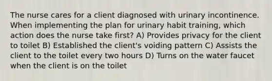 The nurse cares for a client diagnosed with urinary incontinence. When implementing the plan for urinary habit training, which action does the nurse take first? A) Provides privacy for the client to toilet B) Established the client's voiding pattern C) Assists the client to the toilet every two hours D) Turns on the water faucet when the client is on the toilet